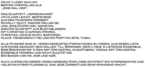 [Acht.] lässt sich am 
besten vorstellen als
 „zwei mal vier“:

Das Quartett „herrenrunde“ 
um Oliver Leicht, bestehend 
aus den Musikern Norbert 
Scholly (guit), Ingmar Heller (b) 
und Jens Düppe (dr), sowie ein
zweites Quartett aus Blechbläsern
mit Christine Chapman (frhrn),  
Christian Jaksjø (euph, baritone), 
Klaus  Heidenreich (tb) und Ed Partyka (btb, tuba).

Alle Musiker sind in  verschiedensten Formationen zu hören, aus deren Liste nur einige genannt sein sollen: Till Brönner, Geir Lysne´s Listening Ensemble, Bob Brookmeyer´s New Art Orchestra, musikFabrik, Vienna Art Orchestra, Ensemble Modern und nicht zuletzt die
Big Bands von hr, wdr und ndr.

Auch aufgrund dieser verschiedenen Einflüsse entsteht ein interessantes und vielschichtiges Klangbild, das jede Darbietung sehr spannend macht.