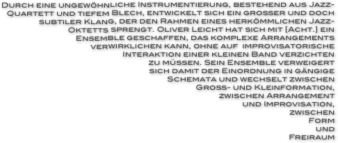 Durch eine ungewöhnliche Instrumentierung, bestehend aus Jazz-
Quartett und tiefem Blech, entwickelt sich ein großer und doch subtiler Klang, der den Rahmen eines herkömmlichen Jazz-
Oktetts sprengt. Oliver Leicht hat sich mit [Acht.] ein
Ensemble geschaffen, das komplexe Arrangements
verwirklichen kann, ohne auf  improvisatorische
Interaktion einer kleinen Band verzichten
zu müssen. Sein Ensemble verweigert
sich damit der Einordnung in gängige
Schemata und wechselt zwischen
Groß- und Kleinformation,
zwischen Arrangement
und Improvisation,
zwischen
Form
und
Freiraum