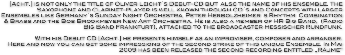 [Acht.] is not only the title of Oliver Leicht´s Debut-CD but  also the name of his Ensemble. The Saxophone and Clarinet-Player is well known through CD´s and Concerts with larger Ensembles like Germany´s Sunday Night Orchestra, Peter Herbolzheimer´s Rhythm  Combination & Brass and the Bob Brookmeyer New Art Orchestra. He is also a member of HR Big Band,  (Radio Big Band Frankfurt), attached to the broadcaster Hessischer Rundfunk. 

With his Debut CD [Acht.] he presents himself as an improviser, composer and arranger.
Here and now you can get some impressions of the second strike of this unique Ensemble. In Mai 2009 has been released the second recording entitled „Räume“ 