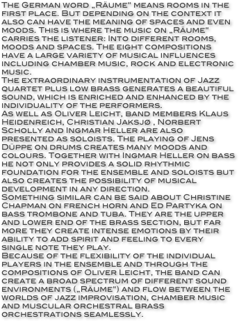 The German word „Räume“ means rooms in the first place. But depending on the context it also can have the meaning of spaces and even moods. This is where the music on „Räume“ carries the listener: Into different rooms, moods and spaces. The eight compositions have a large variety of musical influences including chamber music, rock and electronic music.
The extraordinary instrumentation of Jazz quartet plus low brass generates a beautiful sound, which is enriched and enhanced by the individuality of the performers.
As well as Oliver Leicht, band members Klaus Heidenreich, Christian Jaksjø , Norbert Scholly and Ingmar Heller are also presented as soloists. The playing of Jens Düppe on drums creates many moods and colours. Together with Ingmar Heller on bass he not only provides a solid rhythmic foundation for the ensemble and soloists but also creates the possibility of musical development in any direction.
Something similar can be said about Christine Chapman on french horn and Ed Partyka on bass trombone and tuba. They are the upper and lower end of the brass section, but far more they create intense emotions by their ability to add spirit and feeling to every single note they play.
Because of the flexibility of the individual players in the ensemble and through the compositions of Oliver Leicht, the band can create a broad spectrum of different sound environments („Räume“) and flow between the worlds of jazz improvisation, chamber music and muscular orchestral brass orchestrations seamlessly.
